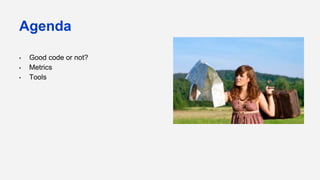 Agenda
• Good code or not?
• Metrics
• Tools
 
