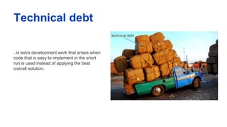 Technical debt
..is extra development work that arises when
code that is easy to implement in the short
run is used instead of applying the best
overall solution.
 