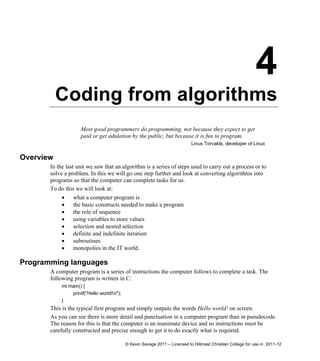 4
Coding from algorithms
Most good programmers do programming, not because they expect to get
paid or get adulation by the public, but because it is fun to program.
Linus Torvalds, developer of Linux
Overview
In the last unit we saw that an algorithm is a series of steps used to carry out a process or to
solve a problem. In this we will go one step further and look at converting algorithms into
programs so that the computer can complete tasks for us.
To do this we will look at:
 what a computer program is
 the basic constructs needed to make a program
 the role of sequence
 using variables to store values
 selection and nested selection
 definite and indefinite iteration
 subroutines
 monopolies in the IT world.
Programming languages
A computer program is a series of instructions the computer follows to complete a task. The
following program is written in C:
int main() {
printf("Hello world!n");
}
This is the typical first program and simply outputs the words Hello world! on screen.
As you can see there is more detail and punctuation in a computer program than in pseudocode.
The reason for this is that the computer is an inanimate device and so instructions must be
carefully constructed and precise enough to get it to do exactly what is required.
© Kevin Savage 2011 – Licensed to Hillcrest Christian College for use in 2011-12
 