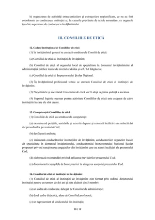 10 / 12
h) organizarea de activităţi extracurriculare şi extraşcolare neplanificate, ce nu au fost
coordonate cu conducerea instituţiei şi, în cazurile prevăzute de actele normative, cu organele
ierarhic superioare de conducere a învăţămîntului.
III. CONSILIILE DE ETICĂ
12. Cadrul instituţional al Consiliilor de etică
(1) În învățămîntul general se creează următoarele Consilii de etică:
(a) Consiliul de etică al instituţiei de învățămînt;
(b) Consiliul de etică al organului local de specialitate în domeniul învățămîntului al
administraţiei publice locale de nivelul al doilea şi al UTA Găgăuzia;
(c) Consiliul de etică al Inspectoratului Şcolar Naţional.
(2) În învățămîntul profesional tehnic se creează Consiliul de etică al instituției de
învățămînt.
(3) Președintele și secretarul Consiliului de etică vor fi aleși la prima ședință a acestuia.
(4) Suportul logistic necesar pentru activitate Consiliilor de etică este asigurat de către
instituţiile în care ele sînt create.
13. Competenţele Consiliilor de etică
(1) Consiliile de etică au următoarele competenţe:
(a) examinează petiţiile, sesizările şi cererile depuse şi constată încălcări sau neîncălcări
ale prevederilor prezentului Cod;
(b) desfăşoară anchete;
(c) înaintează conducătorilor instituţiilor de învățămînt, conducătorilor organelor locale
de specialitate în domeniul învățămîntului, conducătorului Inspectoratului Naţional Şcolar
propuneri privind sancţionarea angajaţilor din învățămînt care au admis încălcări ale prezentului
Cod;
(d) elaborează recomandări privind aplicarea prevederilor prezentului Cod;
(e) diseminează exemplele de bune practici în atingerea scopului prezentului Cod.
14. Consiliul de etică al instituţiei de învățămînt
(1) Consiliul de etică al instituţiei de învățămînt este format prin ordinul directorului
instituției pentru un termen de doi ani și este alcătuit din 5 membri:
(a) un cadru de conducere, delegat de Consiliul de administrație;
(b) două cadre didactice, alese de Consiliul profesoral;
(c) un reprezentant al sindicatului din instituție;
 
