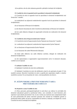 11 / 12
(d) un părinte, ales de către adunarea generală a părinţilor instituţiei de învățămînt.
15. Consiliul de etică al organului local de specialitate în domeniul învățămîntului
(1) Consiliul de etică al organului local de specialitate în domeniul învățămîntului este
format din 7 membri:
(a) conducătorul sau adjunctul conducătorului organului local de specialitate în domeniul
învățămîntului;
(b) un funcționar al Direcției de învățămînt;
(c) doi directori desemnați de către Consiliul de administrație al Direcției de învățămînt
(d) trei cadre didactice delegate de organizaţiile teritoriale ale sindicatelor din domeniul
învățămîntului.
16. Consiliul de etică al Inspectoratului Şcolar Naţional
(1) Consiliul de etică al Inspectoratului Şcolar Naţional este format din 7 membri:
(a) conducătorul sau adjunctul conducătorului Inspectoratului Şcolar Naţional;
(b) un funcționar al Inspectoratului Școlar Național
(c) un funcționar din cadrul Ministerului Educaţiei;
(d) două cadre didactice sau cadre didactice auxiliare, delegate de sindicatele din
domeniul învățămîntului;
(e) doi reprezentanţi ai organizaţiilor neguvernamentale active în domeniul educaţiei,
vizibile la nivel naţional.
17. Şedinţele Consiliilor de etică
(1) Şedinţele Consiliului de etică sînt confidențiale.
(2) Ședințele Consiliului de etică sînt deliberative dacă la ele participă cel puţin 2/3 din
membrii acestuia. Deciziile Consiliului de etică se aprobă prin majoritatea simplă a voturilor
membrilor acestuia. În caz de paritate de voturi, votul preşedintelui este decisiv.
IV. RĂSPUNDEREA PRIVIND NERESPECTAREA
PREVEDERILOR CODULUI
18. Dreptul de a sesiza Consiliile de etică
(1) Orice persoană, participantă/implicată în mod direct sau indirect în activităţile din
domeniul educaţional general și profesional tehnic, care consideră, în mod întemeiat, prin
raportare la prevederile prezentului Cod, că este victima sau martorul unui comportament lipsit
de etică profesională din partea unei/unor persoane din sistemul de învățămînt general și
profesional tehnic public sau privat, responsabile de instruire şi educaţie, are dreptul de a sesiza
Consiliul de etică al instituţiei de învățămînt.
 