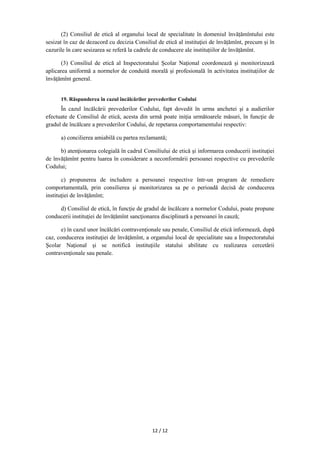12 / 12
(2) Consiliul de etică al organului local de specialitate în domeniul învățămîntului este
sesizat în caz de dezacord cu decizia Consiliul de etică al instituţiei de învățămînt, precum și în
cazurile în care sesizarea se referă la cadrele de conducere ale instituțiilor de învățămînt.
(3) Consiliul de etică al Inspectoratului Şcolar Naţional coordonează și monitorizează
aplicarea uniformă a normelor de conduită morală și profesională în activitatea instituțiilor de
învățămînt general.
19. Răspunderea în cazul încălcărilor prevederilor Codului
În cazul încălcării prevederilor Codului, fapt dovedit în urma anchetei şi a audierilor
efectuate de Consiliul de etică, acesta din urmă poate iniţia următoarele măsuri, în funcţie de
gradul de încălcare a prevederilor Codului, de repetarea comportamentului respectiv:
a) concilierea amiabilă cu partea reclamantă;
b) atenţionarea colegială în cadrul Consiliului de etică şi informarea conducerii instituţiei
de învățămînt pentru luarea în considerare a neconformării persoanei respective cu prevederile
Codului;
c) propunerea de includere a persoanei respective într-un program de remediere
comportamentală, prin consilierea şi monitorizarea sa pe o perioadă decisă de conducerea
instituţiei de învăţămînt;
d) Consiliul de etică, în funcţie de gradul de încălcare a normelor Codului, poate propune
conducerii instituţiei de învățămînt sancţionarea disciplinară a persoanei în cauză;
e) în cazul unor încălcări contravenţionale sau penale, Consiliul de etică informează, după
caz, conducerea instituţiei de învăţămînt, a organului local de specialitate sau a Inspectoratului
Şcolar Naţional și se notifică instituţiile statului abilitate cu realizarea cercetării
contravenţionale sau penale.
 