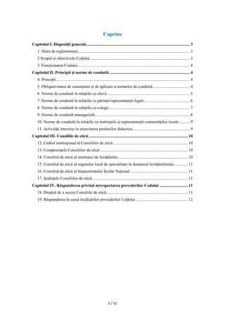2 / 12
Cuprins
Capitolul I. Dispoziţii generale................................................................................................... 3
1. Sfera de reglementare........................................................................................................... 3
2 Scopul şi obiectivele Codului................................................................................................ 3
3. Funcţionarea Codului........................................................................................................... 4
Capitolul II. Principii și norme de conduită ............................................................................. 4
4. Principii................................................................................................................................ 4
5. Obligativitatea de cunoaştere şi de aplicare a normelor de conduită ................................... 4
6. Norme de conduită în relaţiile cu elevii ............................................................................... 5
7. Norme de conduită în relaţiile cu părinţii/reprezentanții legali............................................ 6
8. Norme de conduită în relaţiile cu colegii ............................................................................. 7
9. Norme de conduită managerială........................................................................................... 8
10. Norme de conduită în relaţiile cu instituţiile şi reprezentanţii comunităţilor locale .......... 9
11. Activităţi interzise în exercitarea profesiilor didactice....................................................... 9
Capitolul III. Consiliile de etică ............................................................................................... 10
12. Cadrul instituţional al Consiliilor de etică........................................................................ 10
13. Competenţele Consiliilor de etică .................................................................................... 10
14. Consiliul de etică al instituţiei de învăţămînt................................................................... 10
15. Consiliul de etică al organului local de specialitate în domeniul învăţămîntului............. 11
16. Consiliul de etică al Inspectoratului Şcolar Naţional ....................................................... 11
17. Şedinţele Consiliilor de etică............................................................................................ 11
Capitolul IV. Răspunderea privind nerespectarea prevederilor Codului ........................... 11
18. Dreptul de a sesiza Consiliile de etică.............................................................................. 11
19. Răspunderea în cazul încălcărilor prevederilor Codului .................................................. 12
 