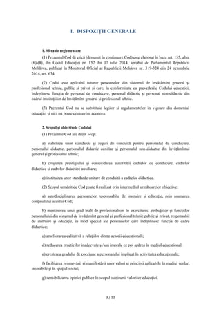 3 / 12
I. DISPOZIŢII GENERALE
1. Sfera de reglementare
(1) Prezentul Cod de etică (denumit în continuare Cod) este elaborat în baza art. 135, alin.
(6)-(8), din Codul Educaţiei nr. 152 din 17 iulie 2014, aprobat de Parlamentul Republicii
Moldova, publicat în Monitorul Oficial al Republicii Moldova nr. 319-324 din 24 octombrie
2014, art. 634.
(2) Codul este aplicabil tuturor persoanelor din sistemul de învăţămînt general și
profesional tehnic, public şi privat şi care, în conformitate cu prevederile Codului educaţiei,
îndeplinesc funcţia de personal de conducere, personal didactic şi personal non-didactic din
cadrul instituţiilor de învăţămînt general şi profesional tehnic.
(3) Prezentul Cod nu se substituie legilor şi regulamentelor în vigoare din domeniul
educaţiei şi nici nu poate contraveni acestora.
2. Scopul şi obiectivele Codului
(1) Prezentul Cod are drept scop:
a) stabilirea unor standarde și reguli de conduită pentru personalul de conducere,
personalul didactic, personalul didactic auxiliar și personalul non-didactic din învățămîntul
general și profesional tehnic;
b) creşterea prestigiului şi consolidarea autorității cadrelor de conducere, cadrelor
didactice şi cadrelor didactice auxiliare;
c) instituirea unor standarde unitare de conduită a cadrelor didactice.
(2) Scopul urmărit de Cod poate fi realizat prin intermediul următoarelor obiective:
a) autodisciplinarea persoanelor responsabile de instruire şi educaţie, prin asumarea
conţinutului acestui Cod;
b) menţinerea unui grad înalt de profesionalism în exercitarea atribuţiilor şi funcţiilor
personalului din sistemul de învăţămînt general și profesional tehnic public şi privat, responsabil
de instruire şi educaţie, în mod special ale persoanelor care îndeplinesc funcţia de cadre
didactice;
c) ameliorarea calitativă a relaţiilor dintre actorii educaţionali;
d) reducerea practicilor inadecvate şi/sau imorale ce pot apărea în mediul educaţional;
e) creşterea gradului de coeziune a personalului implicat în activitatea educaţională;
f) facilitarea promovării şi manifestării unor valori şi principii aplicabile în mediul şcolar,
inserabile şi în spaţiul social;
g) sensibilizarea opiniei publice în scopul susţinerii valorilor educaţiei.
 