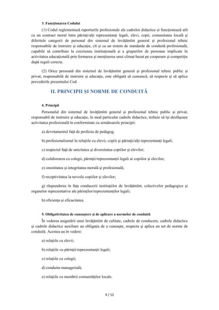 4 / 12
3. Funcţionarea Codului
(1) Codul reglementază raporturile profesionale ale cadrelor didactice și funcţionează atît
ca un contract moral între părinţi/alți reprezentanți legali, elevi, copii, comunitatea locală şi
diferitele categorii de personal din sistemul de învățămînt general și profesional tehnic
responsabile de instruire şi educaţie, cît şi ca un sistem de standarde de conduită profesională,
capabile să contribuie la coeziunea instituţională şi a grupurilor de persoane implicate în
activitatea educaţională prin formarea şi menţinerea unui climat bazat pe cooperare şi competiţie
după reguli corecte.
(2) Orice persoană din sistemul de învățămînt general și profesional tehnic public şi
privat, responsabilă de instruire şi educaţie, este obligată să cunoască, să respecte şi să aplice
prevederile prezentului Cod.
II. PRINCIPII ȘI NORME DE CONDUITĂ
4. Principii
Personalul din sistemul de învățămînt general și profesional tehnic public şi privat,
responsabil de instruire şi educaţie, în mod particular cadrele didactice, trebuie să îşi desfăşoare
activitatea profesională în conformitate cu următoarele principii:
a) devotamentul faţă de profesia de pedagog;
b) profesionalismul în relaţiile cu elevii, copiii şi părinţii/alți reprezentanți legali;
c) respectul faţă de unicitatea şi diversitatea copiilor şi elevilor;
d) colaborarea cu colegii, părinţii/reprezentanții legali ai copiilor şi elevilor;
e) onestitatea şi integritatea morală şi profesională;
f) receptivitatea la nevoile copiilor şi elevilor;
g) răspunderea în faţa conducerii instituţiilor de învățămînt, colectivelor pedagogice şi
organelor reprezentative ale părinţilor/reprezentanților legali;
h) eficienţa şi eficacitatea.
5. Obligativitatea de cunoaştere şi de aplicare a normelor de conduită
În vederea asigurării unui învăţămînt de calitate, cadrele de conducere, cadrele didactice
şi cadrele didactice auxiliare au obligaţia de a cunoaşte, respecta şi aplica un set de norme de
conduită. Acestea au în vedere:
a) relaţiile cu elevii;
b) relaţiile cu părinţii/reprezentanții legali;
c) relaţiile cu colegii;
d) conduita managerială;
e) relaţiile cu membrii comunităţilor locale.
 