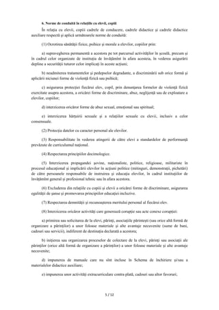 5 / 12
6. Norme de conduită în relaţiile cu elevii, copiii
În relaţia cu elevii, copiii cadrele de conducere, cadrele didactice şi cadrele didactice
auxiliare respectă şi aplică următoarele norme de conduită:
(1) Ocrotirea sănătăţii fizice, psihice şi morale a elevilor, copiilor prin:
a) supravegherea permanentă a acestora pe tot parcursul activităţilor în şcoală, precum şi
în cadrul celor organizate de instituția de învățămînt în afara acesteia, în vederea asigurării
depline a securităţii tuturor celor implicaţi în aceste acţiuni;
b) neadmiterea tratamentelor şi pedepselor degradante, a discriminării sub orice formă şi
aplicării niciunei forme de violenţă fizică sau psihică;
c) asigurarea protecţiei fiecărui elev, copil, prin denunţarea formelor de violenţă fizică
exercitate asupra acestora, a oricărei forme de discriminare, abuz, neglijenţă sau de exploatare a
elevilor, copiilor;
d) interzicerea oricăror forme de abuz sexual, emoţional sau spiritual;
e) interzicerea hărţuirii sexuale şi a relaţiilor sexuale cu elevii, inclusiv a celor
consensuale.
(2) Protecţia datelor cu caracter personal ale elevilor.
(3) Responsabilitate în vederea atingerii de către elevi a standardelor de performanţă
prevăzute de curriculumul naţional.
(4) Respectarea principiilor docimologice.
(5) Interzicerea propagandei şovine, naţionaliste, politice, religioase, militariste în
procesul educațional și implicării elevilor în acţiuni politice (mitinguri, demonstraţii, pichetări)
de către persoanele responsabile de instruirea şi educaţia elevilor, în cadrul instituţiilor de
învățămînt general și profesional tehnic sau în afara acestora.
(6) Excluderea din relaţiile cu copiii și elevii a oricărei forme de discriminare, asigurarea
egalităţii de şanse şi promovarea principiilor educaţiei incluzive.
(7) Respectarea demnităţii şi recunoaşterea meritului personal al fiecărui elev.
(8) Interzicerea oricăror activităţi care generează corupţie sau acte conexe corupției:
a) primirea sau solicitarea de la elevi, părinţi, asociaţiile părintești (sau orice altă formă de
organizare a părinților) a unor foloase materiale și alte avantaje necuvenite (sume de bani,
cadouri sau servicii), indiferent de destinaţia declarată a acestora;
b) iniţierea sau organizarea proceselor de colectare de la elevi, părinţi sau asociaţii ale
părinţilor (orice altă formă de organizare a părinților) a unor foloase materiale și alte avantaje
necuvenite;
d) impunerea de manuale care nu sînt incluse în Schema de închiriere și/sau a
materialelor didactice auxiliare;
e) impunerea unor activităţi extracurriculare contra plată, cadouri sau altor favoruri;
 