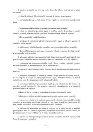 6 / 12
f) fraudarea evaluărilor de orice tip contra bani, alte foloase materiale sau avantaje
necuvenite;
g) traficul de influenţă şi favoritismul în procesele de instruire şi de evaluare;
h) servicii educaționale cu plată oferite elevilor, copiilor cu care interacționează direct la
clasă.
7. Norme de conduită în relaţiile cu părinţii/reprezentanții legali ai copiilor
În relaţia cu părinţii/reprezentanții legali ai copiilor, cadrele de conducere, cadrele
didactice şi cadrele didactice auxiliare respectă şi aplică următoarele norme de conduită:
(1) Creşterea calităţii învățămîntului prin:
a) acordarea de consultanţă părinţilor/reprezentanților legali în educarea copiilor şi
susţinerea rolului parental;
b) stabilirea unei relaţii de încredere mutuală, a unei comunicări deschise şi accesibile;
c) disponibilitatea pentru rezolvarea problemelor educative enunţate de către părinţi/
reprezentanților legali ai copiilor;
d) informarea părinţilor/reprezentanților legali despre toate aspectele activităţii elevilor
prin furnizarea explicaţiilor necesare înţelegerii şi aprecierii conţinutului serviciilor educative;
e) informarea părinţilor/reprezentanților legali despre evoluţia activităţii şcolare,
excluzînd tendinţele de prezentare parţială sau cu tentă subiectivă;
f) respectarea confidenţialităţii datelor furnizate şi a dreptului la intimitate individuală şi
familială;
g) persoanele responsabile de instruire şi educaţie, în mod particular personalul didactic,
nu vor impune, în relaţia cu părinţii/reprezentanții legali, dobîndirea/primirea de bunuri
materiale sau sume de bani pentru serviciile educaţionale oferite;
h) consilierea părinţilor/reprezentanților legali privind alternativele de formare şi
dezvoltare optimă a copiilor lor, din perspectiva expertizei psihopedagogice şi a respectării
interesului superior al copilului.
(2) Protecţia datelor cu caracter personal ale părinţilor/reprezentanților legali.
(3) Interzicerea oricăror activităţi care generează corupţie sau acte conexe corupției:
a) primirea sau solicitarea de la părinţi sau asociaţiile părintești (sau orice altă formă de
organizare a părinților) a unor foloase materiale și / sau a altor avantaje necuvenite (sume de
bani, cadouri sau servicii), indiferent de destinaţia declarată a acestora;
b) iniţierea sau organizarea proceselor de colectare de la părinţi sau de la asociaţii
părintești (sau orice altă formă de organizare a părinților) a unor sume de bani sau cadouri, de
prestare a anumitor servicii indiferent de destinaţia declarată a acestora;
c) iniţierea sau participarea la procesele de creare a asociaţiilor părintești (sau orice altă
formă de organizare a părinților);
 