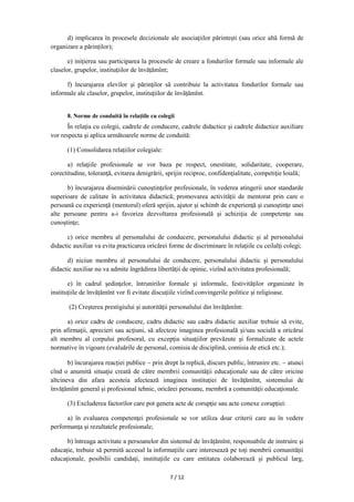 7 / 12
d) implicarea în procesele decizionale ale asociaţiilor părintești (sau orice altă formă de
organizare a părinților);
e) iniţierea sau participarea la procesele de creare a fondurilor formale sau informale ale
claselor, grupelor, instituţiilor de învățămînt;
f) încurajarea elevilor şi părinţilor să contribuie la activitatea fondurilor formale sau
informale ale claselor, grupelor, instituţiilor de învățămînt.
8. Norme de conduită în relaţiile cu colegii
În relaţia cu colegii, cadrele de conducere, cadrele didactice şi cadrele didactice auxiliare
vor respecta şi aplica următoarele norme de conduită:
(1) Consolidarea relaţiilor colegiale:
a) relaţiile profesionale se vor baza pe respect, onestitate, solidaritate, cooperare,
corectitudine, toleranţă, evitarea denigrării, sprijin reciproc, confidenţialitate, competiţie loială;
b) încurajarea diseminării cunoştinţelor profesionale, în vederea atingerii unor standarde
superioare de calitate în activitatea didactică; promovarea activității de mentorat prin care o
persoană cu experienţă (mentorul) oferă sprijin, ajutor şi schimb de experienţă şi cunoştinţe unei
alte persoane pentru a-i favoriza dezvoltarea profesională şi achiziţia de competenţe sau
cunoştinţe;
c) orice membru al personalului de conducere, personalului didactic şi al personalului
didactic auxiliar va evita practicarea oricărei forme de discriminare în relaţiile cu ceilalţi colegi;
d) niciun membru al personalului de conducere, personalului didactic şi personalului
didactic auxiliar nu va admite îngrădirea libertăţii de opinie, vizînd activitatea profesională;
e) în cadrul şedinţelor, întrunirilor formale şi informale, festivităţilor organizate în
instituţiile de învățămînt vor fi evitate discuţiile vizînd convingerile politice şi religioase.
(2) Creşterea prestigiului şi autorităţii personalului din învăţămînt:
a) orice cadru de conducere, cadru didactic sau cadru didactic auxiliar trebuie să evite,
prin afirmaţii, aprecieri sau acţiuni, să afecteze imaginea profesională şi/sau socială a oricărui
alt membru al corpului profesoral, cu excepţia situaţiilor prevăzute şi formalizate de actele
normative în vigoare (evaluările de personal, comisia de disciplină, comisia de etică etc.);
b) încurajarea reacţiei publice  prin drept la replică, discurs public, întrunire etc.  atunci
cînd o anumită situaţie creată de către membrii comunităţii educaţionale sau de către oricine
altcineva din afara acesteia afectează imaginea instituţiei de învăţămînt, sistemului de
învățămînt general și profesional tehnic, oricărei persoane, membră a comunităţii educaţionale.
(3) Excluderea factorilor care pot genera acte de corupţie sau acte conexe corupției:
a) în evaluarea competenţei profesionale se vor utiliza doar criterii care au în vedere
performanţa şi rezultatele profesionale;
b) întreaga activitate a persoanelor din sistemul de învățămînt, responsabile de instruire şi
educaţie, trebuie să permită accesul la informaţiile care interesează pe toţi membrii comunităţii
educaţionale, posibilii candidaţi, instituţiile cu care entitatea colaborează şi publicul larg,
 
