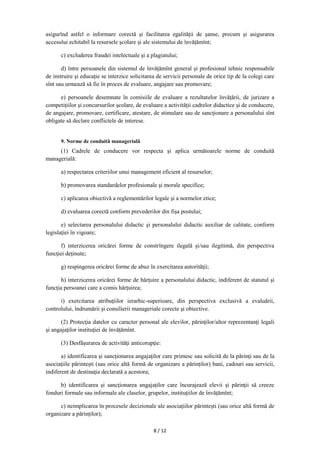 8 / 12
asigurînd astfel o informare corectă şi facilitarea egalităţii de şanse, precum şi asigurarea
accesului echitabil la resursele şcolare şi ale sistemului de învățămînt;
c) excluderea fraudei intelectuale şi a plagiatului;
d) între persoanele din sistemul de învățămînt general și profesional tehnic responsabile
de instruire şi educaţie se interzice solicitarea de servicii personale de orice tip de la colegi care
sînt sau urmează să fie în proces de evaluare, angajare sau promovare;
e) persoanele desemnate în comisiile de evaluare a rezultatelor învăţării, de jurizare a
competiţiilor şi concursurilor şcolare, de evaluare a activităţii cadrelor didactice şi de conducere,
de angajare, promovare, certificare, atestare, de stimulare sau de sancţionare a personalului sînt
obligate să declare conflictele de interese.
9. Norme de conduită managerială
(1) Cadrele de conducere vor respecta şi aplica următoarele norme de conduită
managerială:
a) respectarea criteriilor unui management eficient al resurselor;
b) promovarea standardelor profesionale şi morale specifice;
c) aplicarea obiectivă a reglementărilor legale şi a normelor etice;
d) evaluarea corectă conform prevederilor din fişa postului;
e) selectarea personalului didactic şi personalului didactic auxiliar de calitate, conform
legislaţiei în vigoare;
f) interzicerea oricărei forme de constrîngere ilegală şi/sau ilegitimă, din perspectiva
funcţiei deţinute;
g) respingerea oricărei forme de abuz în exercitarea autorităţii;
h) interzicerea oricărei forme de hărţuire a personalului didactic, indiferent de statutul şi
funcţia persoanei care a comis hărțuirea;
i) exercitarea atribuţiilor ierarhic-superioare, din perspectiva exclusivă a evaluării,
controlului, îndrumării şi consilierii manageriale corecte şi obiective.
(2) Protecţia datelor cu caracter personal ale elevilor, părinţilor/altor reprezentanți legali
şi angajaţilor instituţiei de învățămînt.
(3) Desfăşurarea de activităţi anticorupţie:
a) identificarea şi sancţionarea angajaţilor care primesc sau solicită de la părinţi sau de la
asociaţiile părintești (sau orice altă formă de organizare a părinților) bani, cadouri sau servicii,
indiferent de destinaţia declarată a acestora;
b) identificarea şi sancţionarea angajaţilor care încurajează elevii şi părinţii să creeze
fonduri formale sau informale ale claselor, grupelor, instituţiilor de învățămînt;
c) neimplicarea în procesele decizionale ale asociaţiilor părintești (sau orice altă formă de
organizare a părinților);
 