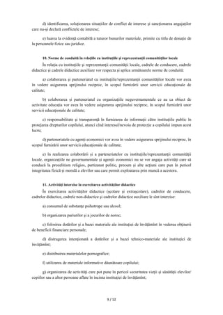 9 / 12
d) identificarea, soluționarea situațiilor de conflict de interese şi sancţionarea angajaţilor
care nu-şi declară conflictele de interese;
e) luarea la evidenţă contabilă a tuturor bunurilor materiale, primite cu titlu de donaţie de
la persoanele fizice sau juridice.
10. Norme de conduită în relaţiile cu instituţiile şi reprezentanţii comunităţilor locale
În relaţia cu instituţiile şi reprezentanţii comunităţii locale, cadrele de conducere, cadrele
didactice şi cadrele didactice auxiliare vor respecta şi aplica următoarele norme de conduită:
a) colaborarea şi parteneriatul cu instituţiile/reprezentanţii comunităţilor locale vor avea
în vedere asigurarea sprijinului reciproc, în scopul furnizării unor servicii educaţionale de
calitate;
b) colaborarea şi parteneriatul cu organizaţiile neguvernamentale ce au ca obiect de
activitate educaţia vor avea în vedere asigurarea sprijinului reciproc, în scopul furnizării unor
servicii educaţionale de calitate;
c) responsabilitate şi transparenţă în furnizarea de informaţii către instituţiile public în
protejarea drepturilor copilului, atunci cînd interesul/nevoia de protecţie a copilului impun acest
lucru;
d) parteneriatele cu agenţi economici vor avea în vedere asigurarea sprijinului reciproc, în
scopul furnizării unor servicii educaţionale de calitate;
e) în realizarea colaborării şi a parteneriatelor cu instituţiile/reprezentanţii comunităţii
locale, organizaţiile ne guvernamentale şi agenţii economici nu se vor angaja activităţi care să
conducă la prozelitism religios, partizanat politic, precum și alte acţiuni care pun în pericol
integritatea fizică şi morală a elevilor sau care permit exploatarea prin muncă a acestora.
11. Activităţi interzise în exercitarea activităților didactice
În exercitarea activităţilor didactice (şcolare şi extraşcolare), cadrelor de conducere,
cadrelor didactice, cadrele non-didactice şi cadrelor didactice auxiliare le sînt interzise:
a) consumul de substanţe psihotrope sau alcool;
b) organizarea pariurilor şi a jocurilor de noroc;
c) folosirea dotărilor şi a bazei materiale ale instituției de învățămînt în vederea obţinerii
de beneficii financiare personale;
d) distrugerea intenţionată a dotărilor şi a bazei tehnico-materiale ale instituției de
învățămînt;
e) distribuirea materialelor pornografice;
f) utilizarea de materiale informative dăunătoare copilului;
g) organizarea de activităţi care pot pune în pericol securitatea vieții și sănătății elevilor/
copiilor sau a altor persoane aflate în incinta instituţiei de învățămînt;
 