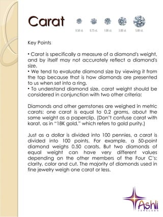 Carat Key Points Carat is specifically a measure of a diamond's weight, and by itself may not accurately reflect a diamond's size. We tend to evaluate diamond size by viewing it from the top because that is how diamonds are presented to us when set into a ring. To understand diamond size, carat weight should be considered in conjunction with two other criteria: Diamonds and other gemstones are weighed in metric carats: one carat is equal to 0.2 grams, about the same weight as a paperclip. (Don’t confuse carat with karat, as in “18K gold,” which refers to gold purity.)  Just as a dollar is divided into 100 pennies, a carat is divided into 100 points. For example, a 50-point diamond weighs 0.50 carats. But two diamonds of equal weight can have very different values depending on the other members of the Four C’s: clarity, color and cut. The majority of diamonds used in fine jewelry weigh one carat or less. 