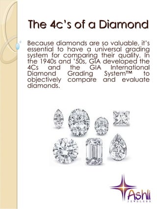 The 4c’s of a Diamond Because diamonds are so valuable, it’s essential to have a universal grading system for comparing their quality. In the 1940s and ’50s, GIA developed the 4Cs and the GIA International Diamond Grading System™ to objectively compare and evaluate diamonds. 