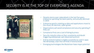 • Despite alarms over cyberattack in the last five years,
enterprise spending has been patchy, and actually declined
in 2014
• Enterprise pend is rotating as data and applications move to
the cloud, AV declines, cyber grows
• Organisations will avoid compliance and security spending if
they can
• Compliance fines are a cost of doing business
• Security industry relies on fear uncertainty and doubt
triggering widespread, well-deserved cynicism
• End-to-end encryption is highly successful as used in apps
like WhatsApp, even the CIA finds it hard to break
• Emerging technologies like Blockchain have major potential
SECURITY IS AT THE TOP OF EVERYONE’S AGENDA
11
 