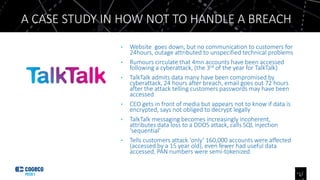• Website goes down, but no communication to customers for
24hours, outage attributed to unspecified technical problems
• Rumours circulate that 4mn accounts have been accessed
following a cyberattack, (the 3rd of the year for TalkTalk)
• TalkTalk admits data many have been compromised by
cyberattack, 24 hours after breach, email goes out 72 hours
after the attack telling customers passwords may have been
accessed
• CEO gets in front of media but appears not to know if data is
encrypted, says not obliged to decrypt legally
• TalkTalk messaging becomes increasingly incoherent,
attributes data loss to a DDOS attack, calls SQL injection
‘sequential’
• Tells customers attack ‘only’ 160,000 accounts were affected
(accessed by a 15 year old), even fewer had useful data
accessed, PAN numbers were semi-tokenized
A CASE STUDY IN HOW NOT TO HANDLE A BREACH
12
 