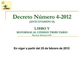 Decreto Número 4-2012
           (ANTI EVASION II)

                LIBRO V
  REFORMAS AL CÓDIGO TRIBUTARIO
              Decreto Número 6-91




En vigor a partir del 25 de febrero de 2012
 
