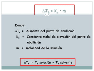 Te = Ke • m
Donde:
Te = Aumento del punto de ebullición
Ke = Constante molal de elevación del punto de
ebullición
m = molalidad de la solución
Te = Te solución - Te solvente
 