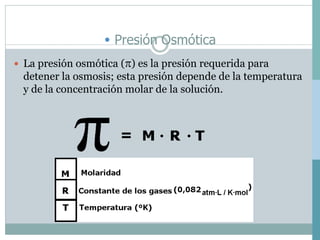 • Presión Osmótica
 La presión osmótica () es la presión requerida para
detener la osmosis; esta presión depende de la temperatura
y de la concentración molar de la solución.
 