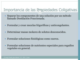 | Viviana Camila Jara Salazar | 3ºC | 2011 | Liceo
Isidora Ramos | Lebu |
Importancia de las Propiedades Coligativas
• Separar los componentes de una solución por un método
llamado Destilación Fraccionada.
• Formular y crear mezclas frigoríficas y anticongelantes.
• Determinar masas molares de solutos desconocidos.
• Formular soluciones fisiológicas como sueros.
• Formular soluciones de nutrientes especiales para regadíos
vegetales en general.
 