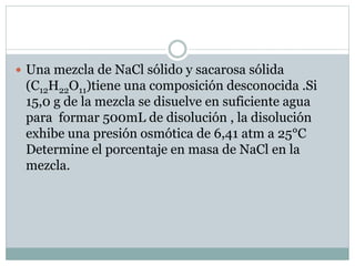  Una mezcla de NaCl sólido y sacarosa sólida
(C12H22O11)tiene una composición desconocida .Si
15,0 g de la mezcla se disuelve en suficiente agua
para formar 500mL de disolución , la disolución
exhibe una presión osmótica de 6,41 atm a 25°C
Determine el porcentaje en masa de NaCl en la
mezcla.
 