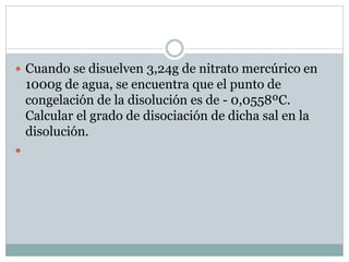  Cuando se disuelven 3,24g de nitrato mercúrico en
1000g de agua, se encuentra que el punto de
congelación de la disolución es de - 0,0558ºC.
Calcular el grado de disociación de dicha sal en la
disolución.

 