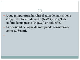  A que temperatura hervirá el agua de mar si tiene
120g/L de cloruro de sodio (NaCl) y 40 g/L de
sulfato de magnesio (MgSO4) en solución?
 La densidad del agua de mar puede considerarse
como 1,08g/mL

 
