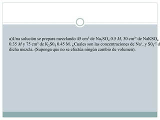 a)Una solución se prepara mezclando 45 cm3 de Na2SO4 0.5 M, 30 cm3' de NaKSO4
0.35 M y 75 cm3 de K2S04 0.45 M. ¿Cuales son las concentraciones de Na+, y S04
-2 de
dicha mezcla. (Suponga que no se efectúa ningún cambio de volumen).
 