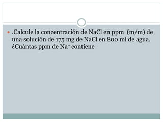  .Calcule la concentración de NaCl en ppm (m/m) de
una solución de 175 mg de NaCl en 800 ml de agua.
¿Cuántas ppm de Na+ contiene
 