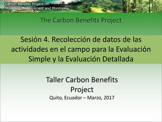 Sesión 4. Recolección de datos de las
actividades en el campo para la Evaluación
Simple y la Evaluación Detallada
The Carbon Benefits Project
Taller Carbon Benefits
Project
Quito, Ecuador – Marzo, 2017
 