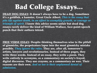 Bad College Essays...
DEAD DOG ESSAY: It doesn’t always have to be a dog. Sometimes
it’s a goldfish, a hamster, Great Uncle Albert. This is the essay that
pits life against death, in an effort to exemplify growth, or courage or
triumph of spirit. I know this advice seems unfair but dead dog
essays rarely deliver the kind of William Wallace, face-paint-speech
punch that their authors intend.
FREE VERSE ESSAY: Despite thinking themselves wise to the pitfall
of gimmicks, the perpetrators lapse into the most gimmicky mistake
possible. They ignore the rules. They are, after all, tomorrow’s
artists, lawyers and revolutionaries. Instead of three pages, they
write three words. Instead of an essay, they write a poem. They
write entirely in acronyms, as a commentary on society’s frayed,
digital discourse. They use crayons, as a commentary on wax. Their
reasons are their own. And so too is their unplanned denial of
admission.
 
