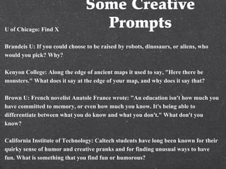 Some Creative
PromptsU of Chicago: Find X
Brandeis U: If you could choose to be raised by robots, dinosaurs, or aliens, who
would you pick? Why?
Kenyon College: Along the edge of ancient maps it used to say, "Here there be
monsters." What does it say at the edge of your map, and why does it say that?
Brown U: French novelist Anatole France wrote: "An education isn't how much you
have committed to memory, or even how much you know. It's being able to
differentiate between what you do know and what you don't." What don't you
know?
California Institute of Technology: Caltech students have long been known for their
quirky sense of humor and creative pranks and for finding unusual ways to have
fun. What is something that you find fun or humorous?
 