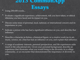 2013 CommonApp
EssaysUsing 250-650 words...
Evaluate a significant experience, achievement, risk you have taken, or ethical
dilemma you have faced and its impact on you.
Discuss some issue of personal, local, national, or international concern and its
importance to you. 
Indicate a person who has had a significant influence on you, and describe that
influence. 
Describe a character in fiction, a historical figure, or a creative work (as in art,
music, science, etc.) that has had an influence on you, and explain that influence. 
A range of academic interests, personal perspectives, and life experiences adds
much to the educational mix. Given your personal background, describe an
experience that illustrates what you would bring to the diversity in a college
community, or an encounter that demonstrated the importance of diversity to
you. 
 