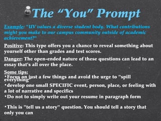 Example: "UV values a diverse student body. What contributions
might you make to our campus community outside of academic
achievement?"
Positive: This type offers you a chance to reveal something about
yourself other than grades and test scores.
Danger: The open-ended nature of these questions can lead to an
essay that's all over the place.
Some tips:
•Focus on just a few things and avoid the urge to "spill
everything"
•develop one small SPECIFIC event, person, place, or feeling with
a lot of narrative and specifics
•Do not to simply write out your resume in paragraph form
•This is "tell us a story" question. You should tell a story that
only you can
The “You” Prompt
 