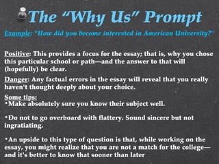 Example: "How did you become interested in American University?"
Positive: This provides a focus for the essay; that is, why you chose
this particular school or path—and the answer to that will
(hopefully) be clear.
Danger: Any factual errors in the essay will reveal that you really
haven't thought deeply about your choice.
Some tips:
•Make absolutely sure you know their subject well.
•Do not to go overboard with flattery. Sound sincere but not
ingratiating.
•An upside to this type of question is that, while working on the
essay, you might realize that you are not a match for the college—
and it's better to know that sooner than later
The “Why Us” Prompt
 