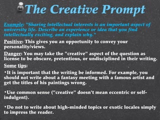 Example: "Sharing intellectual interests is an important aspect of
university life. Describe an experience or idea that you find
intellectually exciting, and explain why."
Positive: This gives you an opportunity to convey your
personality/views.
Danger: You may take the "creative" aspect of the question as
license to be obscure, pretentious, or undisciplined in their writing.
Some tips:
•It is important that the writing be informed. For example, you
should not write about a fantasy meeting with a famous artist and
get the titles of his paintings wrong.
•Use common sense ("creative" doesn't mean eccentric or self-
indulgent).
•Do not to write about high-minded topics or exotic locales simply
to impress the reader.
The Creative Prompt
 
