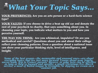 YOUR PREFERENCES: Are you an arts person or a hard-facts science
type?
YOUR VALUES: If you choose to drive a beat up old car and donate the
rest of your paycheck to charity, that says something about you. In
choosing your topic, you indicate what matters to you and how you
perceive yourself.
THE WAY YOU THINK: Are you whimsical, impulsive? Or are you
methodical and careful? Questions about you and about their college
reflect your choosing patterns. Even a question about a national issue
can show your particular thinking style, level of intelligence, and
insight.
Some of the best essays—the memorable and unusual ones—are about
everyday topics that are just more focused. Essays about your family,
soccer team, trip to France, parents' divorce, or your twin can be effective
as long as they're focused and specific: a single Christmas Eve church
service, a meal of boiled tongue in Grenoble, or dipping ice cream on a
summer job.
What Your Topic Says...
 
