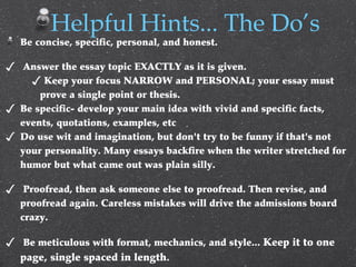 Be concise, specific, personal, and honest.
✓ Answer the essay topic EXACTLY as it is given.
✓ Keep your focus NARROW and PERSONAL; your essay must
prove a single point or thesis.
✓ Be specific- develop your main idea with vivid and specific facts,
events, quotations, examples, etc
✓ Do use wit and imagination, but don't try to be funny if that's not
your personality. Many essays backfire when the writer stretched for
humor but what came out was plain silly.
✓ Proofread, then ask someone else to proofread. Then revise, and
proofread again. Careless mistakes will drive the admissions board
crazy.
✓ Be meticulous with format, mechanics, and style... Keep it to one
page, single spaced in length.
Helpful Hints... The Do’s
 