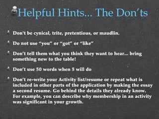 Don't be cynical, trite, pretentious, or maudlin.
Do not use “you” or “got” or “like”
Don’t tell them what you think they want to hear... bring
something new to the table!
Don’t use 50 words when 5 will do
Don’t re-write your Activity list/resume or repeat what is
included in other parts of the application by making the essay
a second resume. Go behind the details they already know.
For example, you can describe why membership in an activity
was significant in your growth.
Helpful Hints... The Don’ts
 
