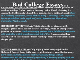 Bad College Essays...CRINGE-INDUCING METAPHOR: Do not describe the fine qualities of
random nothings (roller coasters, beanbag chairs, Chunky Monkey ice
cream, the McRib sandwich and their grandmother’s knitting basket) then,
in a stunning conclusion, reveal that all along -– all along! -– the object has
been a parallelism to the applicant’s own character and disposition.
Fascinating? Not so much.
REFORMED CONVICT ESSAY: This is a favorite for students with
marginal grades and a sudden interest in college, based on their parents’
promise or pressure. Students wrongly assume that a full-blown confession
will neutralize a high school transcript full of C’s. A repentant college
essay based on lessons learned from “sexting” probably won’t make it into
the yes pile.
MOTHER THERESA ESSAY: Only slightly more annoying than the
Reformed Convict Essay is the exaggerated, volunteer contribution essay.
Sure, some student volunteers really do amazing things in their
communities. But the vast majority spend half a Saturday playing with the
 