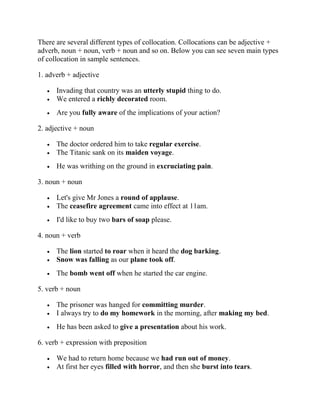 There are several different types of collocation. Collocations can be adjective +
adverb, noun + noun, verb + noun and so on. Below you can see seven main types
of collocation in sample sentences.
1. adverb + adjective
• Invading that country was an utterly stupid thing to do.
• We entered a richly decorated room.
• Are you fully aware of the implications of your action?
2. adjective + noun
• The doctor ordered him to take regular exercise.
• The Titanic sank on its maiden voyage.
• He was writhing on the ground in excruciating pain.
3. noun + noun
• Let's give Mr Jones a round of applause.
• The ceasefire agreement came into effect at 11am.
• I'd like to buy two bars of soap please.
4. noun + verb
• The lion started to roar when it heard the dog barking.
• Snow was falling as our plane took off.
• The bomb went off when he started the car engine.
5. verb + noun
• The prisoner was hanged for committing murder.
• I always try to do my homework in the morning, after making my bed.
• He has been asked to give a presentation about his work.
6. verb + expression with preposition
• We had to return home because we had run out of money.
• At first her eyes filled with horror, and then she burst into tears.
 