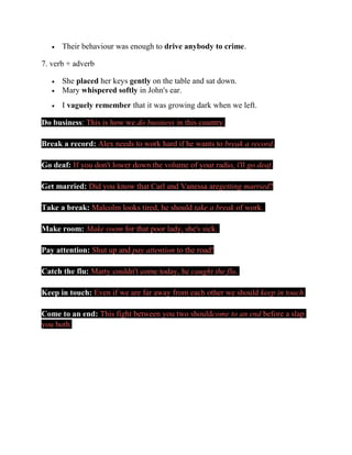 • Their behaviour was enough to drive anybody to crime.
7. verb + adverb
• She placed her keys gently on the table and sat down.
• Mary whispered softly in John's ear.
• I vaguely remember that it was growing dark when we left.
Do business: This is how we do business in this country.
Break a record: Alex needs to work hard if he wants to break a record.
Go deaf: If you don't lower down the volume of your radio, i'll go deaf.
Get married: Did you know that Carl and Vanessa aregetting married?
Take a break: Malcolm looks tired, he should take a break of work.
Make room: Make room for that poor lady, she's sick.
Pay attention: Shut up and pay attention to the road!
Catch the flu: Marty couldn't come today, he caught the flu.
Keep in touch: Even if we are far away from each other we should keep in touch.
Come to an end: This fight between you two shouldcome to an end before a slap
you both.
 