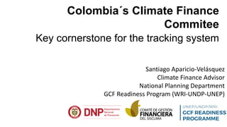 Colombia´s Climate Finance
Commitee
Key cornerstone for the tracking system
Santiago Aparicio-Velásquez
Climate Finance Advisor
National Planning Department
GCF Readiness Program (WRI-UNDP-UNEP)
 