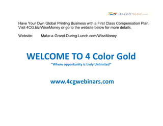 Have Your Own Global Printing Business with a First Class Compensation Plan.
Visit 4CG.biz/WiseMoney or go to the website below for more details.

Website:     Make-a-Grand-During-Lunch.com/WiseMoney




    WELCOME TO 4 Color Gold
                  “Where opportunity is truly Unlimited”



                  www.4cgwebinars.com
 