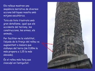 Els relleus mostren una seqüència narrativa de diversos accions bèl·liques resolta amb mitjans escultòrics. Tots els fets il·lustrats amb gran detallisme, igual que els accidents del terreny, les construccions, les armes, els animals... Per facilitar-ne la visibilitat, l’alçada de la franja del relleu va augmentant a mesura que s’allunya del terra (de 0,89m la més propera a 1,25 la més elevada). És el relleu més llarg que s’esculpí en l’antiguitat. 