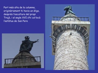 Part més alta de la columna, originàriament hi havia un àliga, després l’escultura del propi Trajà, i al segle XVI s’hi col·locà l’estàtua de San Pere 