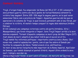 Context històric Trajà, d'origen hispà, fou emperador de Roma del 98 al 117. A 101 començà la seva primera guerra contra els dacis (poble de l’actual Romania) obtenint la victòria l’any següent. Entre 105 i 106 seguí la segona guerra, en la qual varen annexionar Dàcia com a província de l’imperi. Aquestes guerres són les que es apareixen a la columna de Trajà, la qual s’aixecà juntament amb el seu fòrum, per a celebrar la victòria. Al mateix temps conquerí el regne dels nabateus (Aràbia Pétrea). El 113 començà una campanya victoriosa contra els parts (Armènia, Síria i Mesopotàmia), que foren integrats a l’imperi. Sota Trajà l’imperi arribà a la seva màxima expansió. Tornant d’aquesta campanya va morir prop del Mar Negre (117). Just abans de morir adoptà el seu nebot Adrià que el succeí en el tro. Trajà també feu reformes polítiques i importants construccions a Roma. Obrí noves vies, construí aqüeductes i ponts, com el que feu sobre el Danubi per facilitar la conquesta de Dàcia. També aixecà circs, amfiteatres... Va tenir al seu servei l’arquitecte més important de la Roma imperial, Apol.lodor de Damasc, que també dissenyà el panteó d’Adrià. Aquest últim ordenà la seva mort, l’obligà a suïcidar-se.  Obres d’Apol.lodor foren: el pont sobre el Danubi, els mercats del Quirinal, les Termes de Trajà, la columna commemorativa, alguns li atribueixen el Panteó d’Agripa http://www.xtec.net/~sgiralt/labyrinthus/roma/roma.htm 