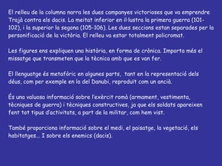 El relleu de la columna narra les dues campanyes victorioses que va emprendre Trajà contra els dacis. La meitat inferior en il·lustra la primera guerra (101-102), i la superior la segona (105-106). Les dues seccions estan separades per la personificació de la victòria. El relleu va estar totalment policromat. Les figures ens expliquen una història, en forma de crònica. Importa més el missatge que transmeten que la tècnica amb que es van fer. El llenguatge és metafòric en algunes parts,  tant en la representació dels déus, com per exemple en la del Danubi, reproduït com un ancià.  És una valuosa informació sobre l’exèrcit romà (armament, vestimenta, tècniques de guerra) i tècniques constructives, ja que els soldats apareixen fent tot tipus d’activitats, a part de la militar, com hem vist. També proporciona informació sobre el medi, el paisatge, la vegetació, els habitatges... I sobre els enemics (dacis).  