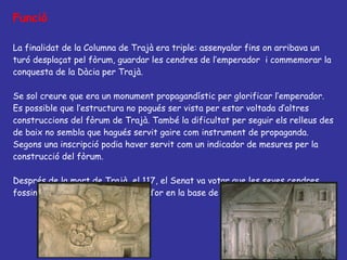 Funció La finalidat de la Columna de Trajà   era triple: assenyalar fins on arribava un turó desplaçat pel fòrum, guardar les cendres de l’emperador  i commemorar la conquesta de la Dàcia per Trajà.  Se sol creure que era un monument propagandístic per glorificar l’emperador. Es possible que l’estructura no pogués ser vista per estar voltada d’altres construccions del fòrum de Trajà. També la dificultat per seguir els relleus des de baix no sembla que hagués servit gaire com instrument de propaganda. Segons una inscripció podia haver servit com un indicador de mesures per la construcció del fòrum. Després de la mort de Trajà, el 117, el Senat va votar que les seves cendres fossin col.locades dins d’una urna d’or en la base de la columna (avui no hi són). 