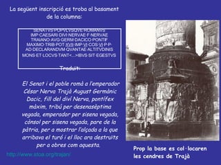 La següent inscripció es troba al basament de la columna: SENATVS·POPVLVSQVE·ROMANVS  IMP·CAESARI·DIVI·NERVAE·F·NERVAE  TRAIANO·AVG·GERM·DACICO·PONTIF  MAXIMO·TRIB·POT· XVII ·IMP· VI ·COS· VI ·P·P·  AD·DECLARANDVM·QVANTAE·ALTITVDINIS  MONS·ET·LOCVS·TANT<...>IBVS·SIT·EGESTVS   Traduït: El Senat i el poble romà a l’emperador César Nerva Trajà August Germànic Dacic, fill del diví Nerva, pontífex màxim, tribú per desenasèptima vegada, emperador per sisena vegada, cònsol per sisena vegada, pare de la pàtria, per a mostrar l’alçada a la que arribava el turó i el lloc ara destruïts per a obres com aquesta .  Prop la base es col·locaren les cendres de Trajà http://www.stoa.org/trajan/ 
