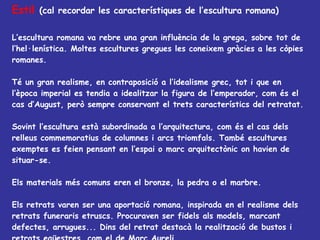 Estil   (cal recordar les característiques de l’escultura romana) L’escultura romana va rebre una gran influència de la grega, sobre tot de l’hel·lenística. Moltes escultures gregues les coneixem gràcies a les còpies romanes. Té un gran realisme, en contraposició a l’idealisme grec, tot i que en l’època imperial es tendia a idealitzar la figura de l’emperador, com és el cas d’August, però sempre conservant el trets característics del retratat. Sovint l’escultura està subordinada a l’arquitectura, com és el cas dels relleus commemoratius de columnes i arcs triomfals. També escultures exemptes es feien pensant en l’espai o marc arquitectònic on havien de situar-se. Els materials més comuns eren el bronze, la pedra o el marbre.  Els retrats varen ser una aportació romana, inspirada en el realisme dels retrats funeraris etruscs. Procuraven ser fidels als models, marcant defectes, arrugues... Dins del retrat destacà la realització de bustos i retrats eqüestres, com el de Marc Aureli.  Els relleus solien explicar esdeveniments històrics gloriosos per la Roma imperial, com victòries importants. 