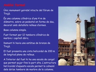 Anàlisi formal Únic monument gairebé intacte del fòrum de Trajà. És una columna cilíndrica d’uns 4 m de diàmetre, sobre un pedestal en forma de dau, decorat amb detallats relleus d’armes. Base columna simple. Fust format per 12 tambors cilíndrics de marbre i capitell dòric. Damunt hi havia una estàtua de bronze de Trajà.  El fust presenta una cinta helicoïdal de 200 m de longitud plena de relleus. A l’interior del fust hi ha una escala de cargol que permet pujar fins la part alta. L’estructura hel.licoidal d’aquesta escala permet la cohesió dels dotze tambors de marbre de la columna. 